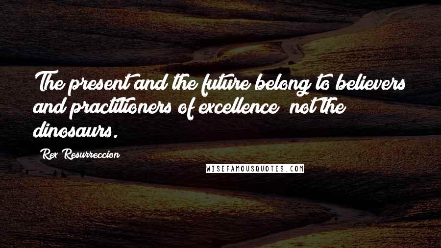 Rex Resurreccion Quotes: The present and the future belong to believers and practitioners of excellence; not the dinosaurs.