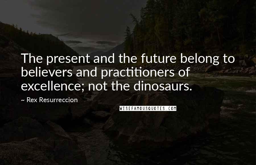 Rex Resurreccion Quotes: The present and the future belong to believers and practitioners of excellence; not the dinosaurs.