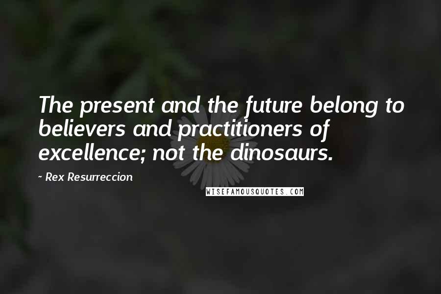 Rex Resurreccion Quotes: The present and the future belong to believers and practitioners of excellence; not the dinosaurs.