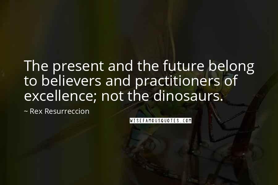 Rex Resurreccion Quotes: The present and the future belong to believers and practitioners of excellence; not the dinosaurs.