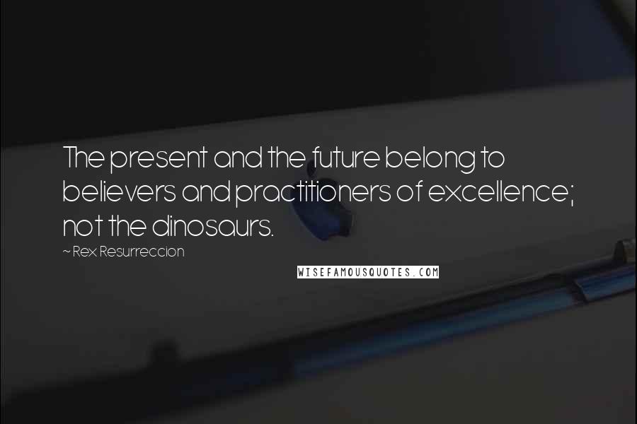 Rex Resurreccion Quotes: The present and the future belong to believers and practitioners of excellence; not the dinosaurs.