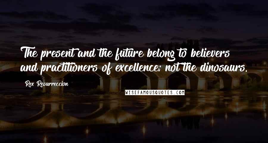 Rex Resurreccion Quotes: The present and the future belong to believers and practitioners of excellence; not the dinosaurs.