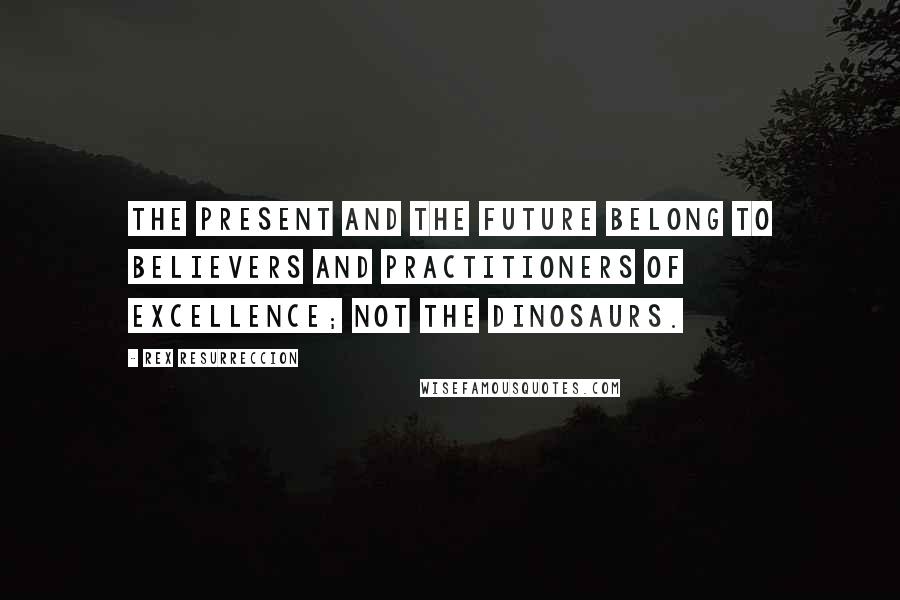 Rex Resurreccion Quotes: The present and the future belong to believers and practitioners of excellence; not the dinosaurs.