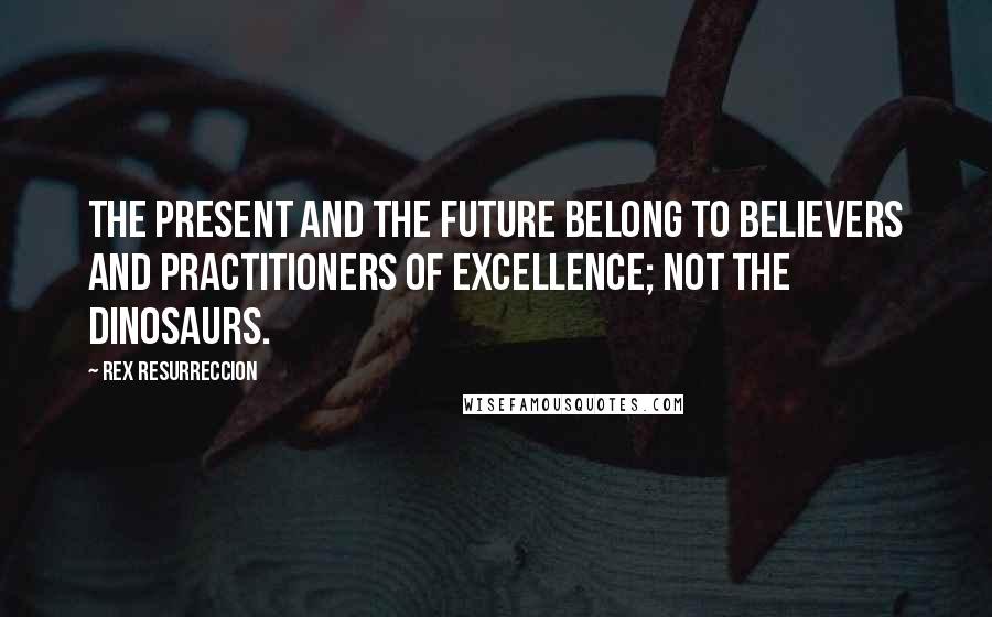 Rex Resurreccion Quotes: The present and the future belong to believers and practitioners of excellence; not the dinosaurs.
