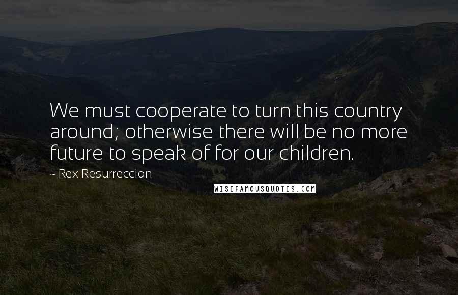 Rex Resurreccion Quotes: We must cooperate to turn this country around; otherwise there will be no more future to speak of for our children.