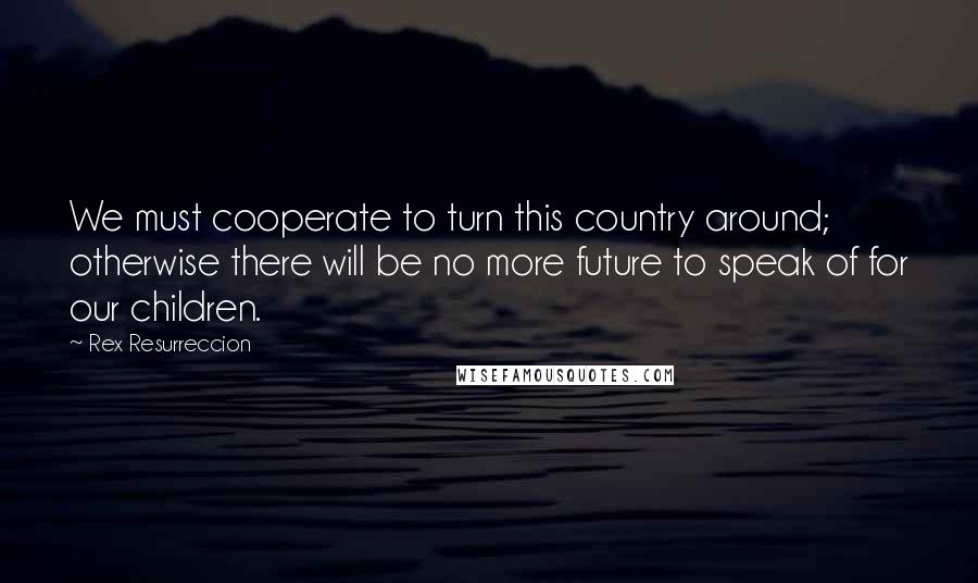 Rex Resurreccion Quotes: We must cooperate to turn this country around; otherwise there will be no more future to speak of for our children.