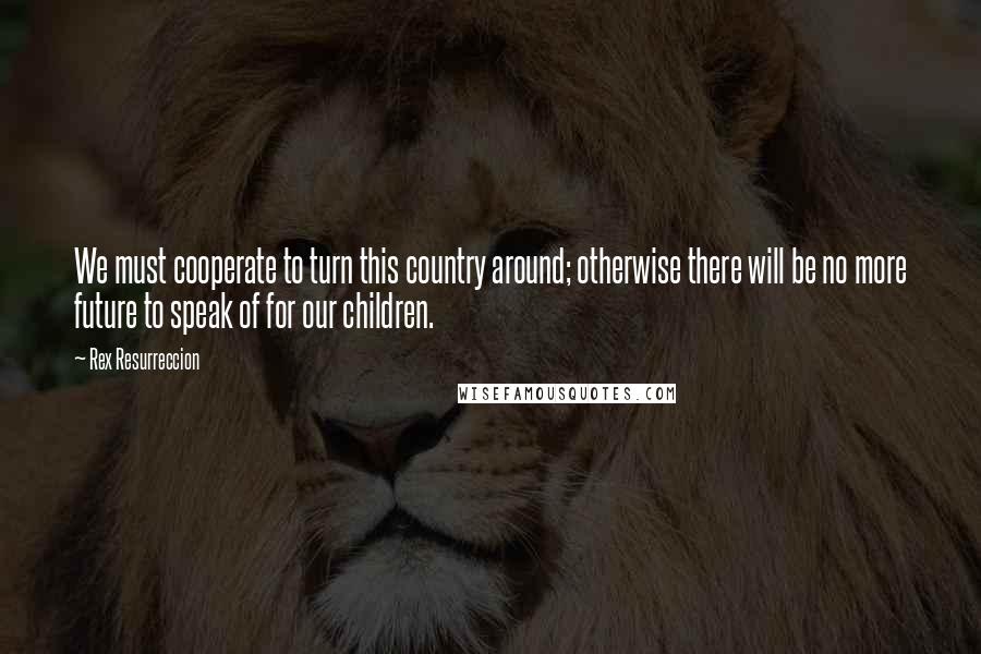 Rex Resurreccion Quotes: We must cooperate to turn this country around; otherwise there will be no more future to speak of for our children.