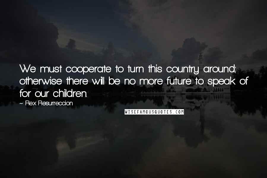 Rex Resurreccion Quotes: We must cooperate to turn this country around; otherwise there will be no more future to speak of for our children.