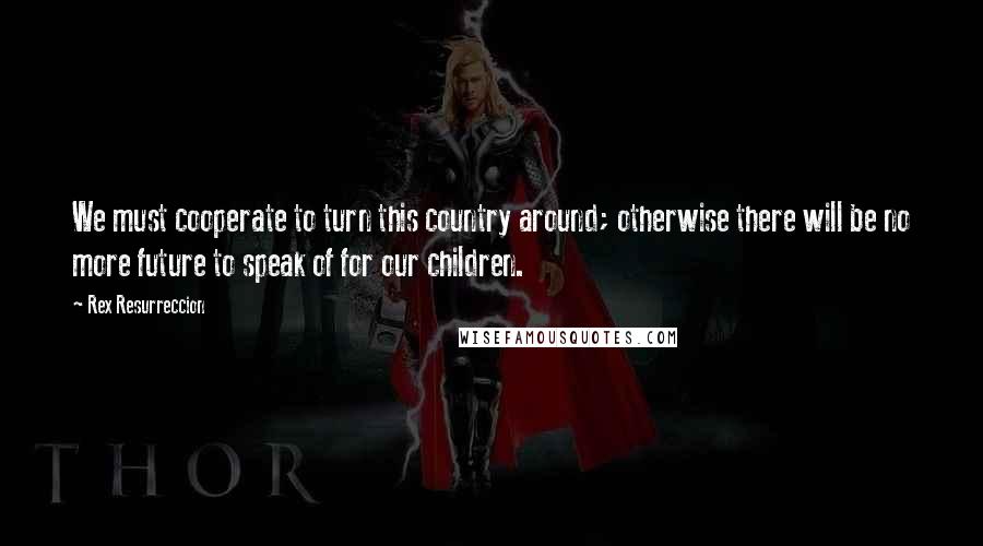 Rex Resurreccion Quotes: We must cooperate to turn this country around; otherwise there will be no more future to speak of for our children.