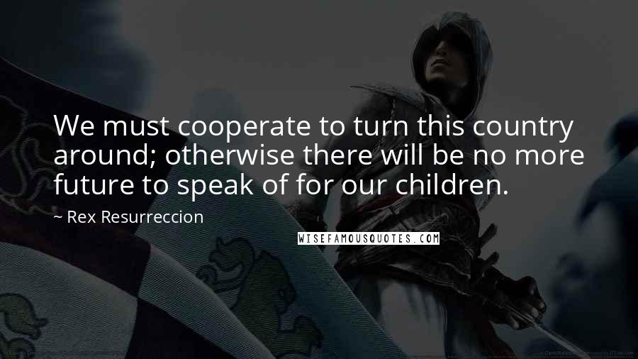 Rex Resurreccion Quotes: We must cooperate to turn this country around; otherwise there will be no more future to speak of for our children.