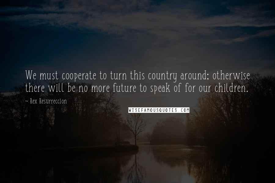 Rex Resurreccion Quotes: We must cooperate to turn this country around; otherwise there will be no more future to speak of for our children.