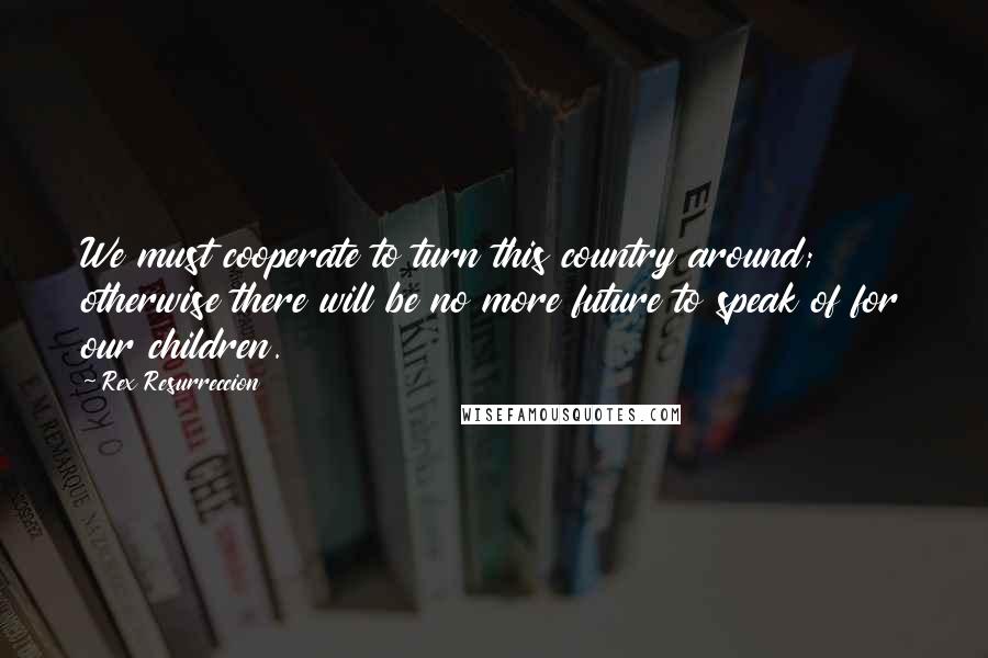 Rex Resurreccion Quotes: We must cooperate to turn this country around; otherwise there will be no more future to speak of for our children.