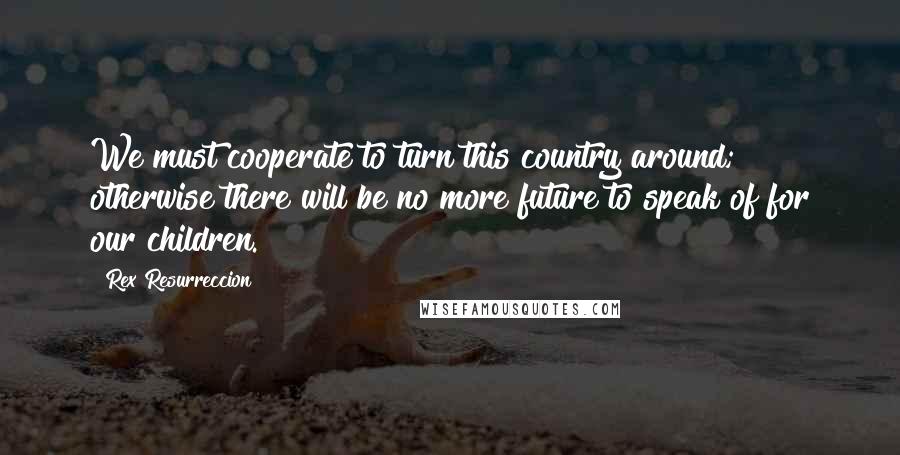 Rex Resurreccion Quotes: We must cooperate to turn this country around; otherwise there will be no more future to speak of for our children.