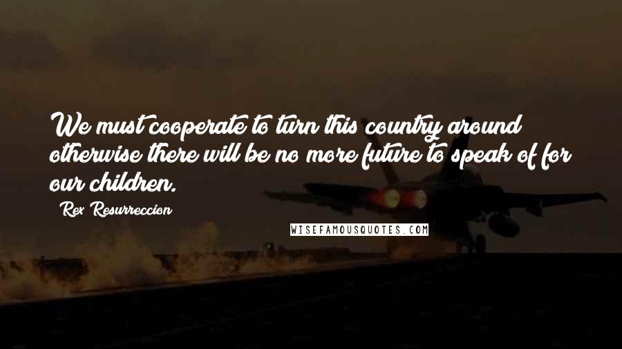 Rex Resurreccion Quotes: We must cooperate to turn this country around; otherwise there will be no more future to speak of for our children.