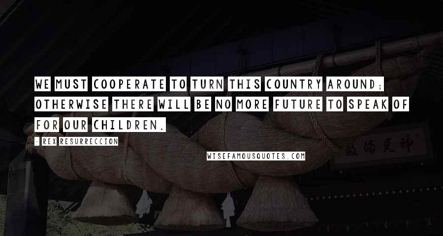 Rex Resurreccion Quotes: We must cooperate to turn this country around; otherwise there will be no more future to speak of for our children.