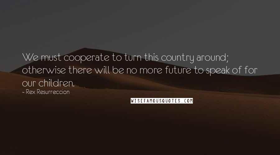 Rex Resurreccion Quotes: We must cooperate to turn this country around; otherwise there will be no more future to speak of for our children.