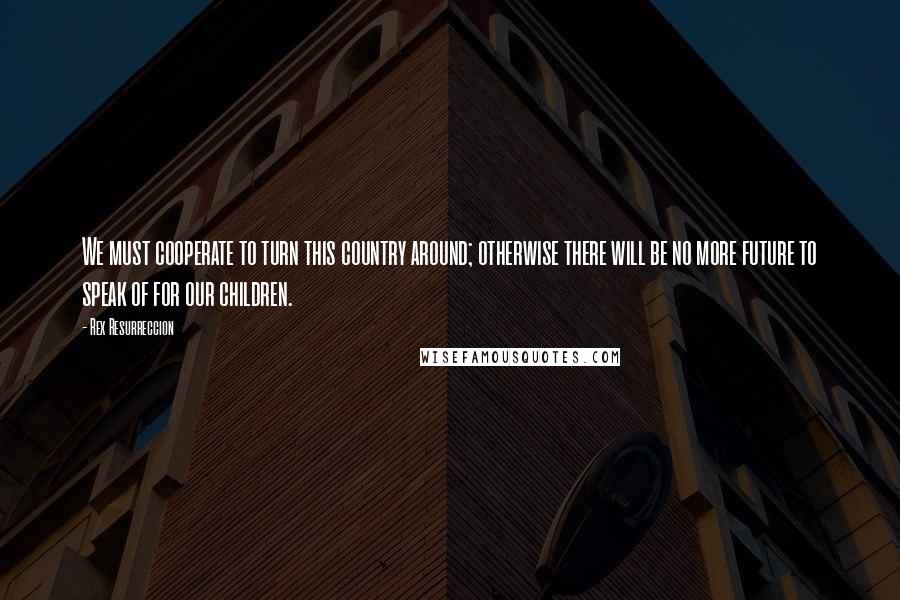 Rex Resurreccion Quotes: We must cooperate to turn this country around; otherwise there will be no more future to speak of for our children.