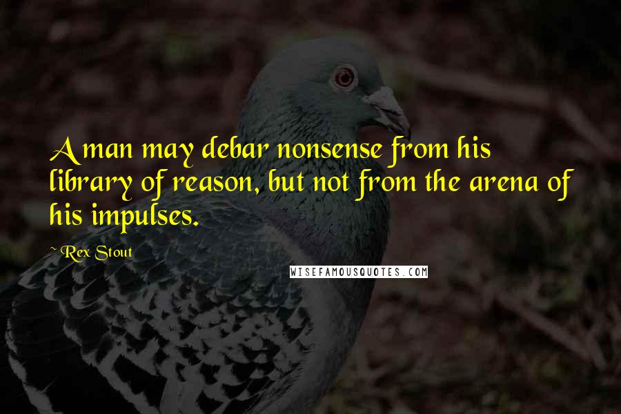 Rex Stout Quotes: A man may debar nonsense from his library of reason, but not from the arena of his impulses.