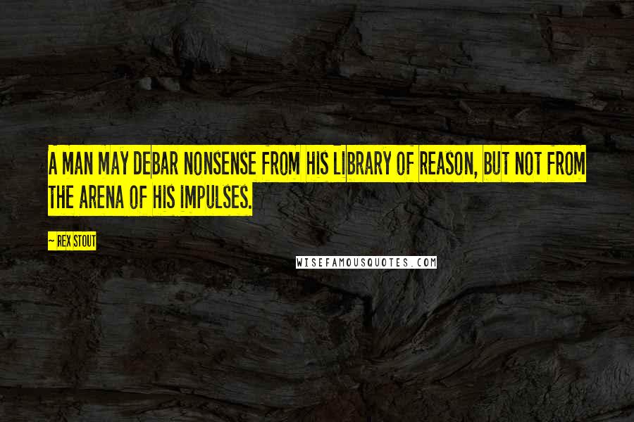 Rex Stout Quotes: A man may debar nonsense from his library of reason, but not from the arena of his impulses.