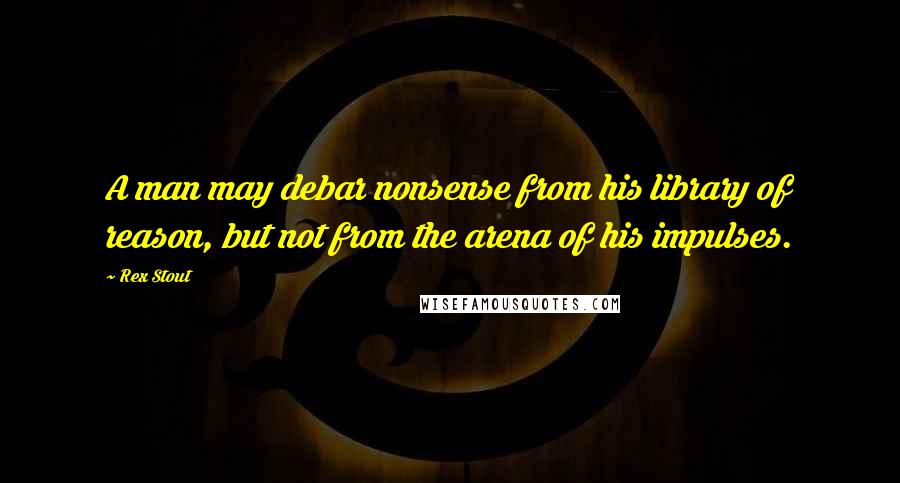 Rex Stout Quotes: A man may debar nonsense from his library of reason, but not from the arena of his impulses.