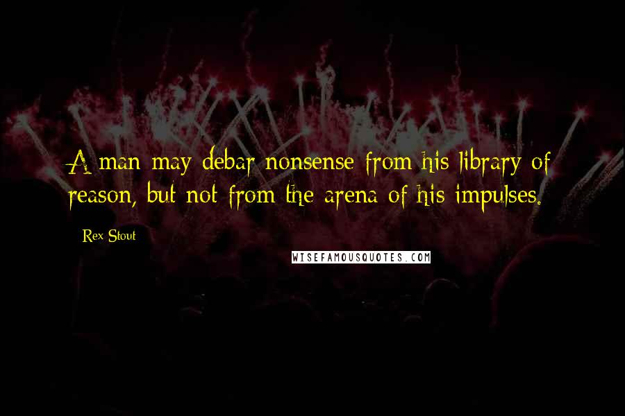 Rex Stout Quotes: A man may debar nonsense from his library of reason, but not from the arena of his impulses.