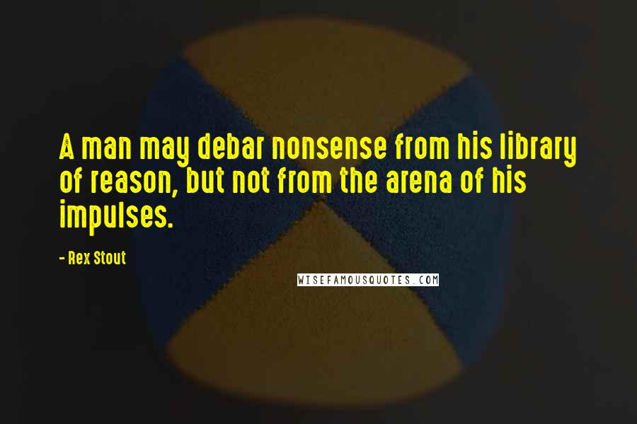 Rex Stout Quotes: A man may debar nonsense from his library of reason, but not from the arena of his impulses.
