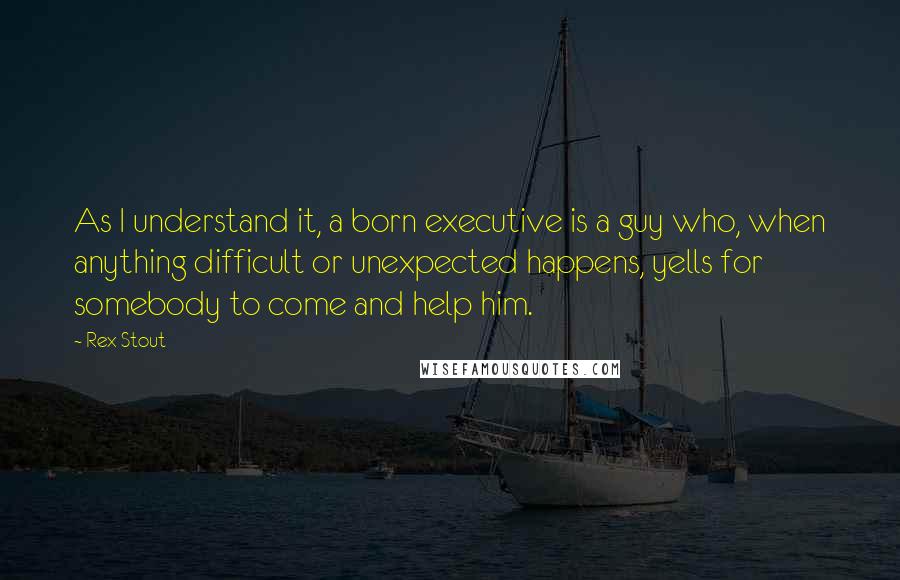 Rex Stout Quotes: As I understand it, a born executive is a guy who, when anything difficult or unexpected happens, yells for somebody to come and help him.