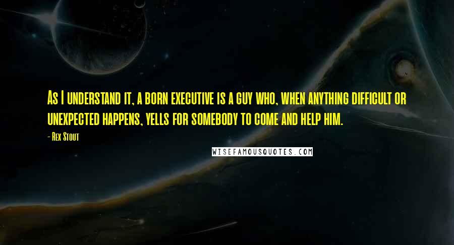 Rex Stout Quotes: As I understand it, a born executive is a guy who, when anything difficult or unexpected happens, yells for somebody to come and help him.