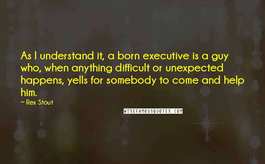 Rex Stout Quotes: As I understand it, a born executive is a guy who, when anything difficult or unexpected happens, yells for somebody to come and help him.