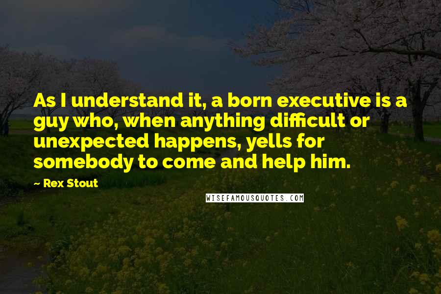 Rex Stout Quotes: As I understand it, a born executive is a guy who, when anything difficult or unexpected happens, yells for somebody to come and help him.