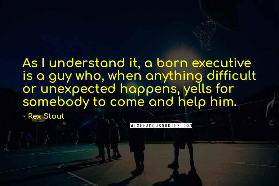 Rex Stout Quotes: As I understand it, a born executive is a guy who, when anything difficult or unexpected happens, yells for somebody to come and help him.