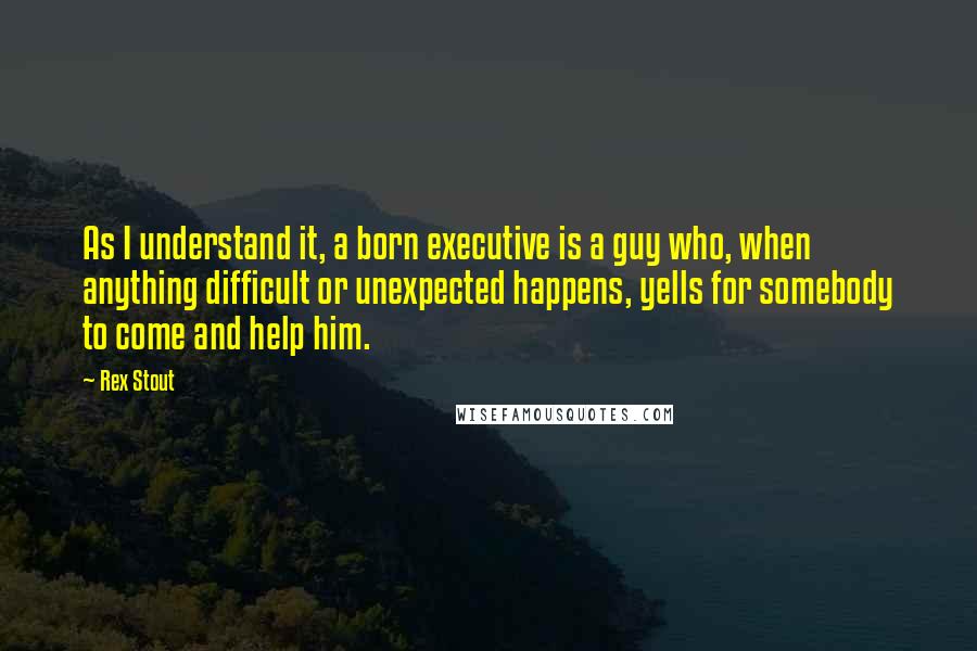 Rex Stout Quotes: As I understand it, a born executive is a guy who, when anything difficult or unexpected happens, yells for somebody to come and help him.