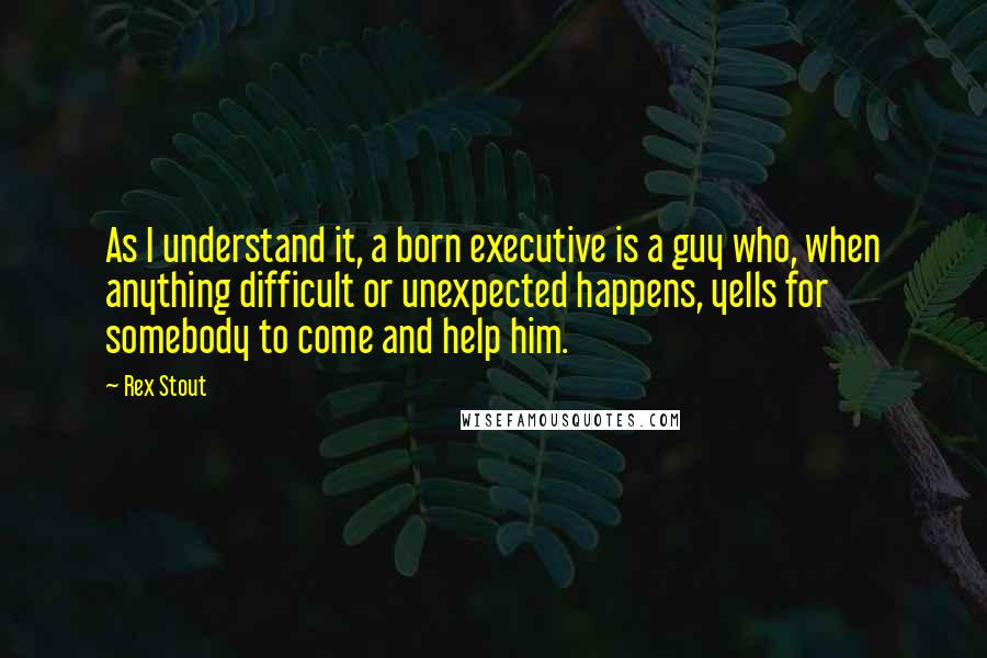 Rex Stout Quotes: As I understand it, a born executive is a guy who, when anything difficult or unexpected happens, yells for somebody to come and help him.