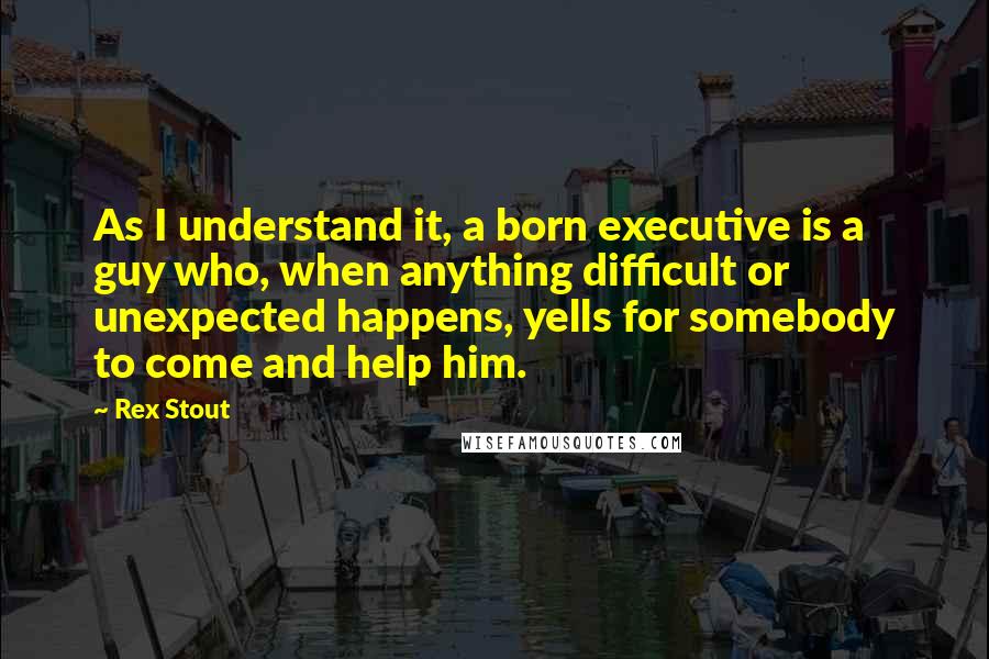 Rex Stout Quotes: As I understand it, a born executive is a guy who, when anything difficult or unexpected happens, yells for somebody to come and help him.