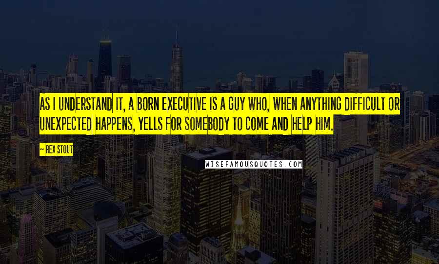 Rex Stout Quotes: As I understand it, a born executive is a guy who, when anything difficult or unexpected happens, yells for somebody to come and help him.