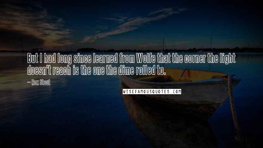 Rex Stout Quotes: But I had long since learned from Wolfe that the corner the light doesn't reach is the one the dime rolled to.