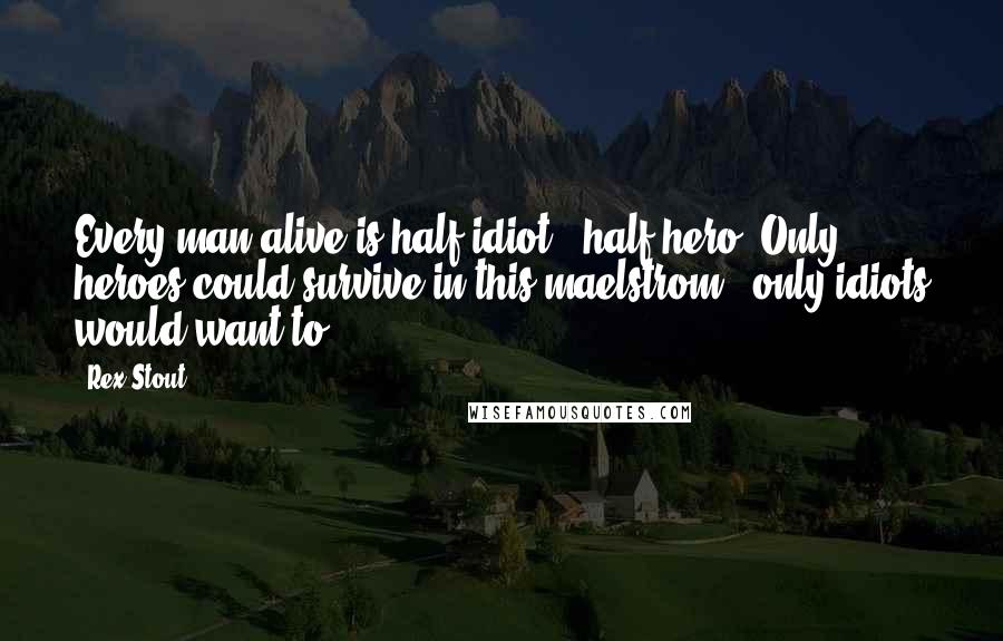 Rex Stout Quotes: Every man alive is half idiot & half hero. Only heroes could survive in this maelstrom & only idiots would want to.