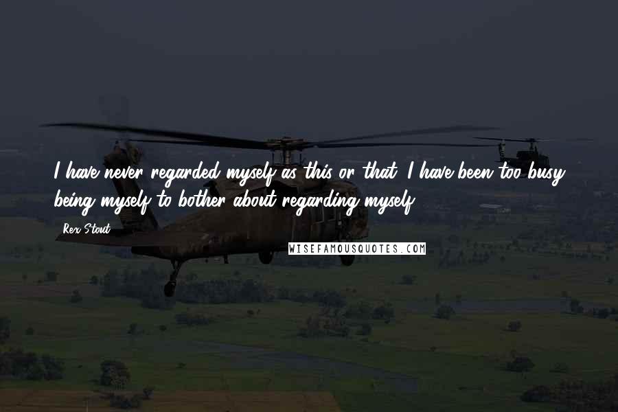 Rex Stout Quotes: I have never regarded myself as this or that. I have been too busy being myself to bother about regarding myself.