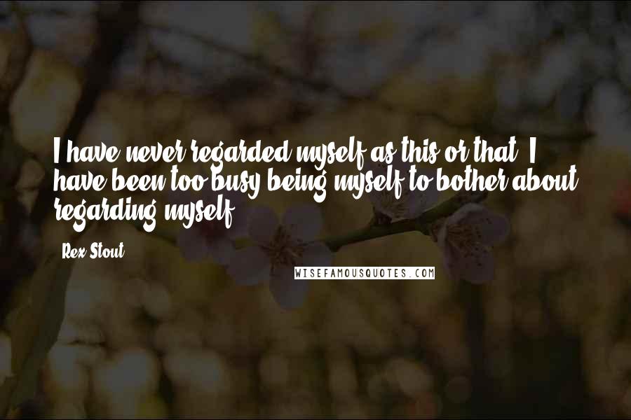 Rex Stout Quotes: I have never regarded myself as this or that. I have been too busy being myself to bother about regarding myself.