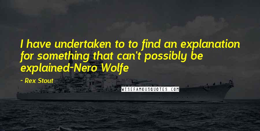 Rex Stout Quotes: I have undertaken to to find an explanation for something that can't possibly be explained-Nero Wolfe
