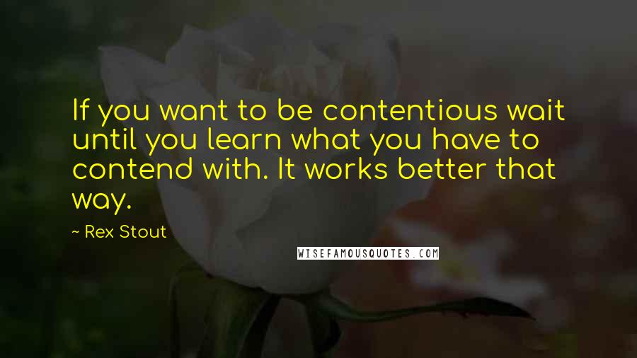 Rex Stout Quotes: If you want to be contentious wait until you learn what you have to contend with. It works better that way.