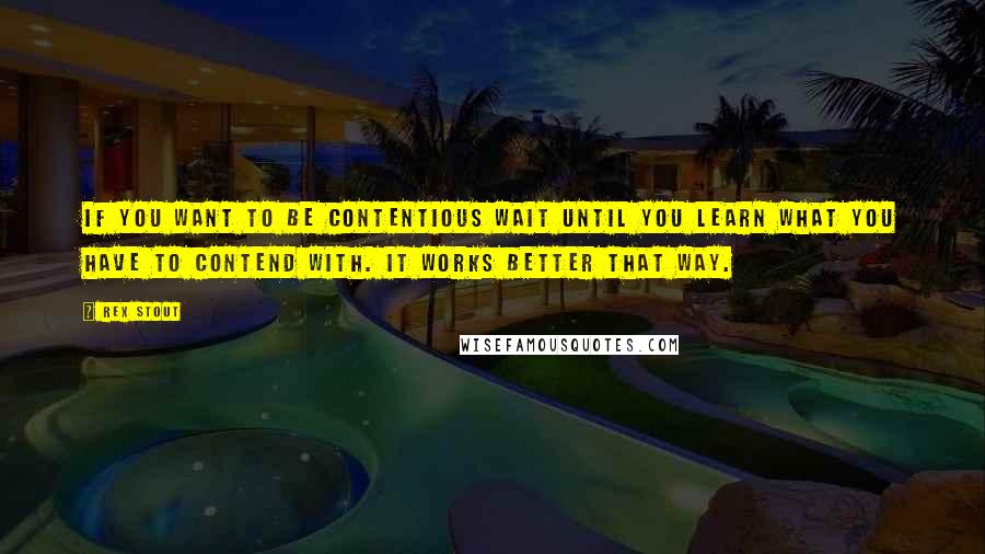 Rex Stout Quotes: If you want to be contentious wait until you learn what you have to contend with. It works better that way.