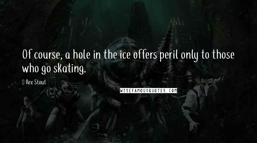 Rex Stout Quotes: Of course, a hole in the ice offers peril only to those who go skating.