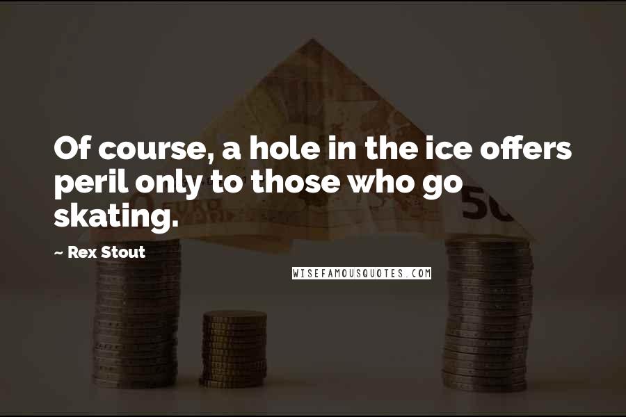 Rex Stout Quotes: Of course, a hole in the ice offers peril only to those who go skating.