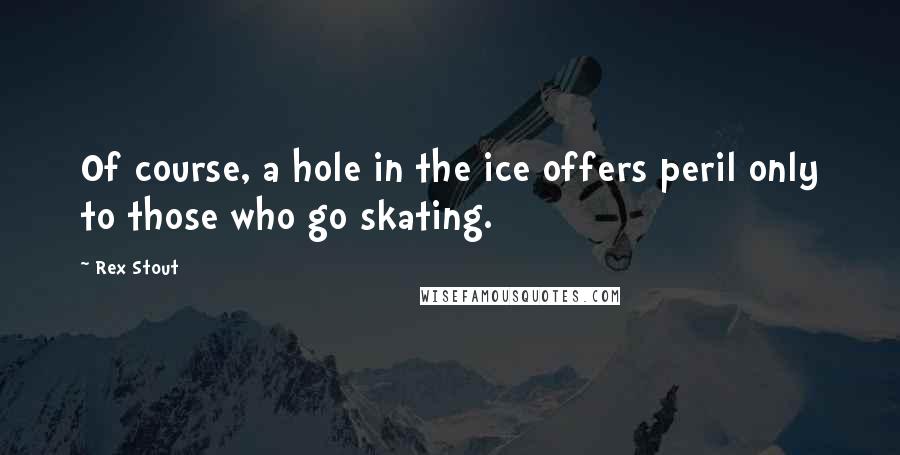 Rex Stout Quotes: Of course, a hole in the ice offers peril only to those who go skating.