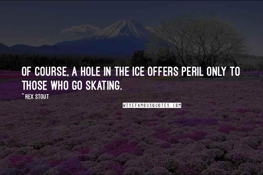 Rex Stout Quotes: Of course, a hole in the ice offers peril only to those who go skating.