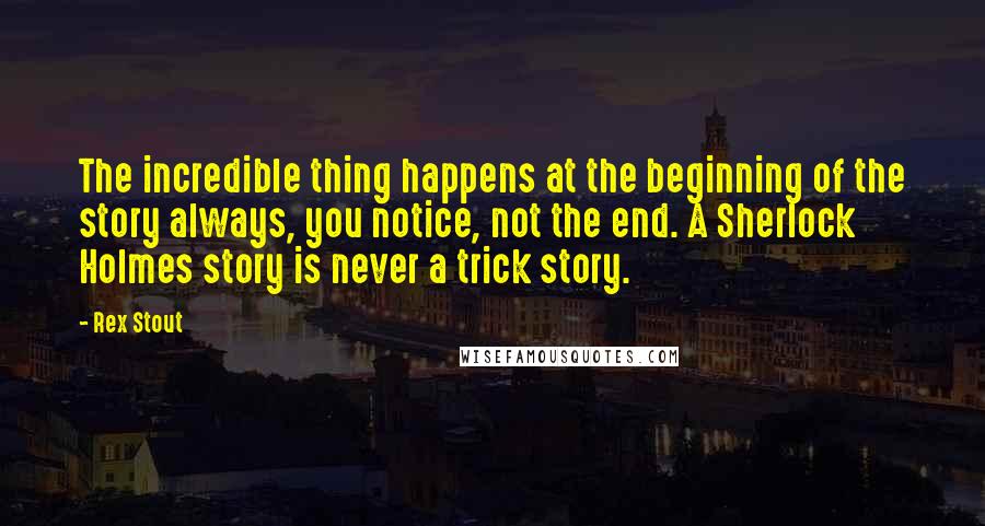 Rex Stout Quotes: The incredible thing happens at the beginning of the story always, you notice, not the end. A Sherlock Holmes story is never a trick story.