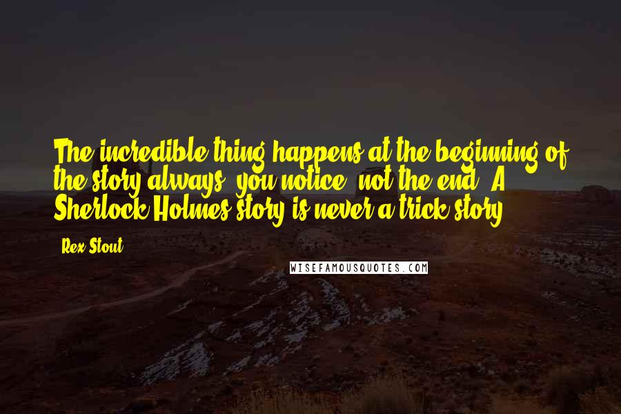 Rex Stout Quotes: The incredible thing happens at the beginning of the story always, you notice, not the end. A Sherlock Holmes story is never a trick story.