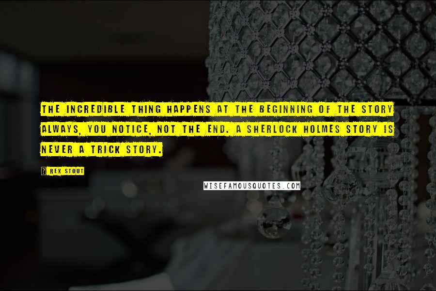 Rex Stout Quotes: The incredible thing happens at the beginning of the story always, you notice, not the end. A Sherlock Holmes story is never a trick story.