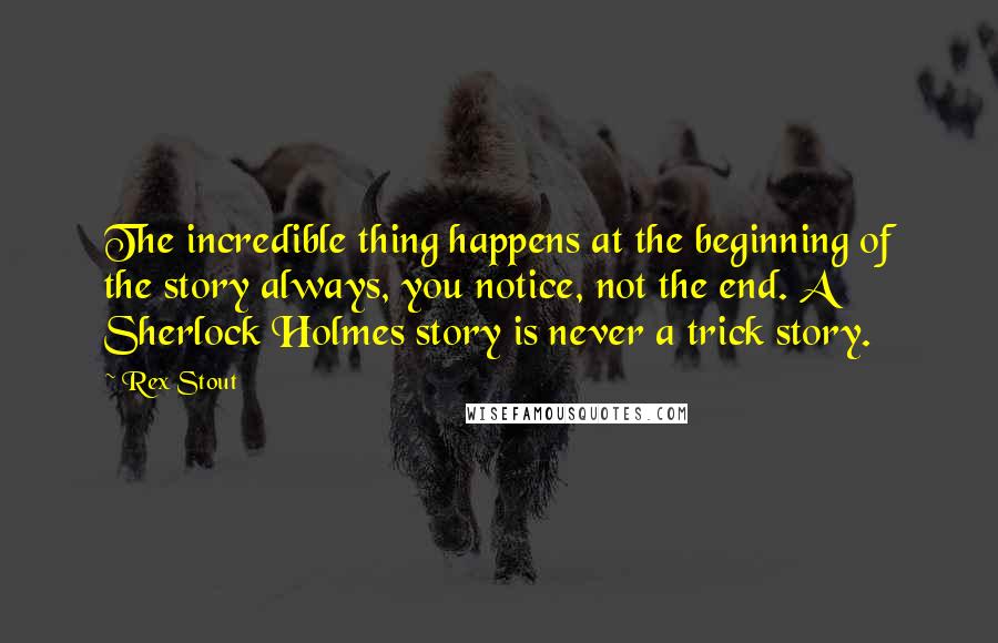 Rex Stout Quotes: The incredible thing happens at the beginning of the story always, you notice, not the end. A Sherlock Holmes story is never a trick story.